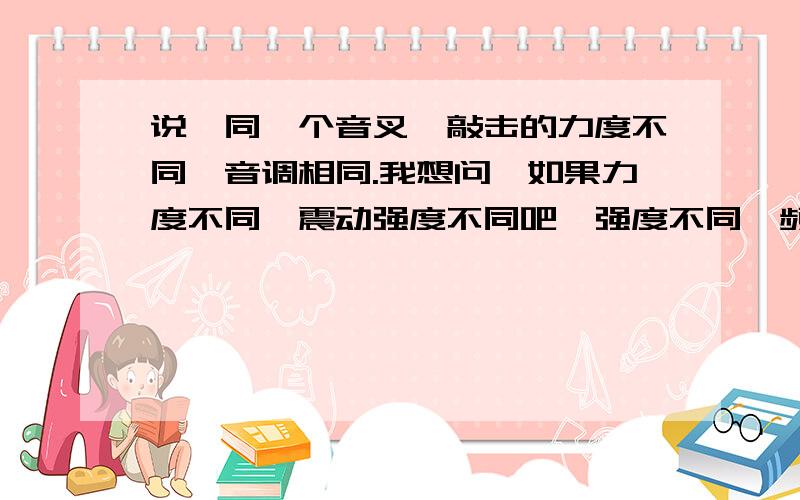 说,同一个音叉,敲击的力度不同,音调相同.我想问,如果力度不同,震动强度不同吧,强度不同,频率不同吧,如何是音调相同呢?