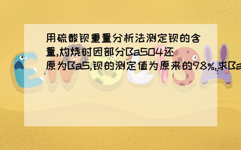 用硫酸钡重量分析法测定钡的含量,灼烧时因部分BaSO4还原为BaS,钡的测定值为原来的98%,求BaSO4中含有BaS多少