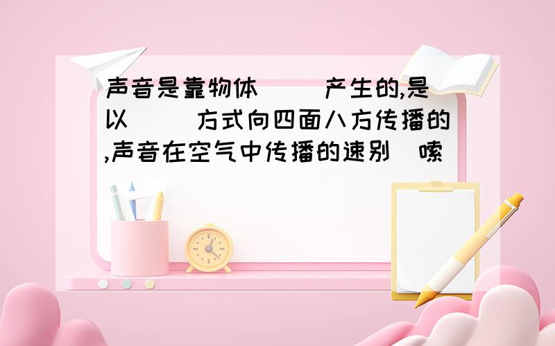 声音是靠物体（ ）产生的,是以（ ）方式向四面八方传播的,声音在空气中传播的速别啰嗦