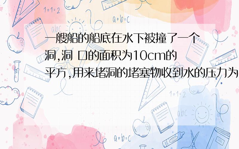 一艘船的船底在水下被撞了一个洞,洞 口的面积为10cm的平方,用来堵洞的堵塞物收到水的压力为 g取10