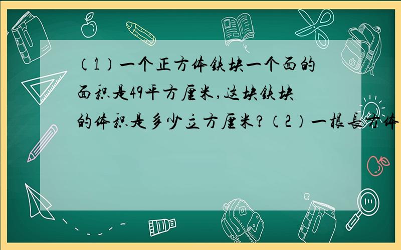 （1）一个正方体铁块一个面的面积是49平方厘米,这块铁块的体积是多少立方厘米?（2）一根长方体木料,长4米,横截面的面积是0.25平方米,这跟木料的体积是多少?（3）一个棱长为2.5米的正方体