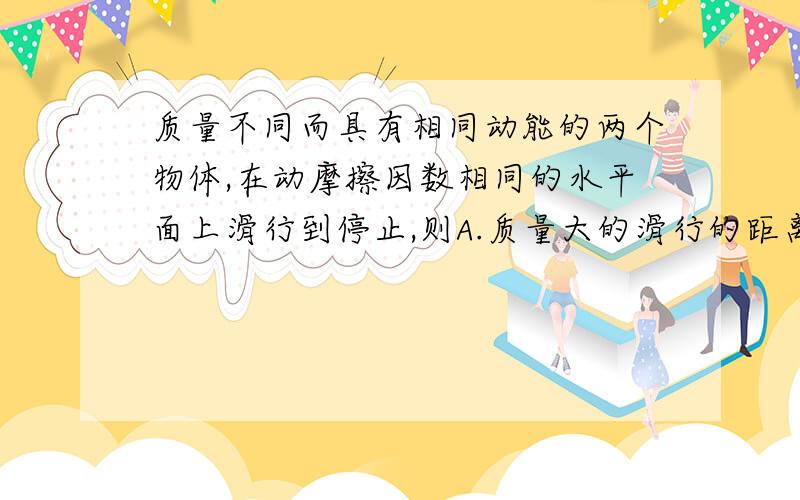 质量不同而具有相同动能的两个物体,在动摩擦因数相同的水平面上滑行到停止,则A.质量大的滑行的距离小B.质量大的滑行的加速度小C.质量大的滑行的时间短D.它们克服阻力做的功一样多