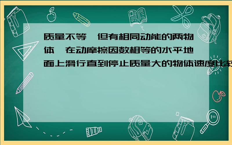 质量不等,但有相同动能的两物体,在动摩擦因数相等的水平地面上滑行直到停止质量大的物体速度比较小,而两物体滑行时的加速度相等,所以质量大的滑行距离较短,且滑行时间较短.我的分析