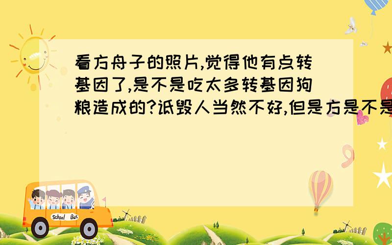 看方舟子的照片,觉得他有点转基因了,是不是吃太多转基因狗粮造成的?诋毁人当然不好,但是方是不是人还需要科学加以检验,在还没有检验之前,只能称其为方狗子.至于2.3楼,祝愿你们全家都