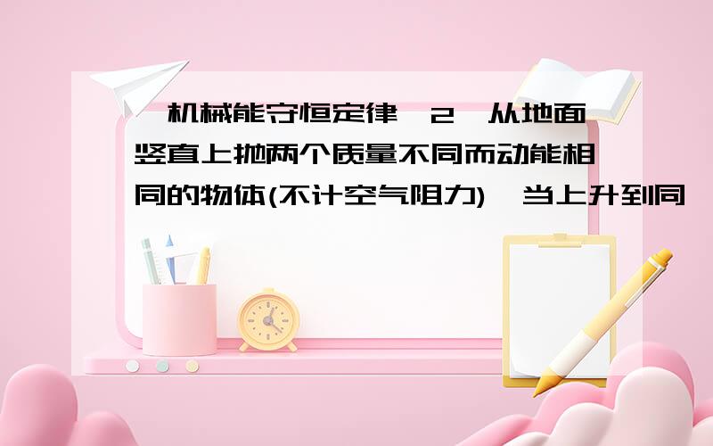 【机械能守恒定律】2、从地面竖直上抛两个质量不同而动能相同的物体(不计空气阻力),当上升到同一高度时,2、从地面竖直上抛两个质量不同而动能相同的物体(不计空气阻力),当上升到同一