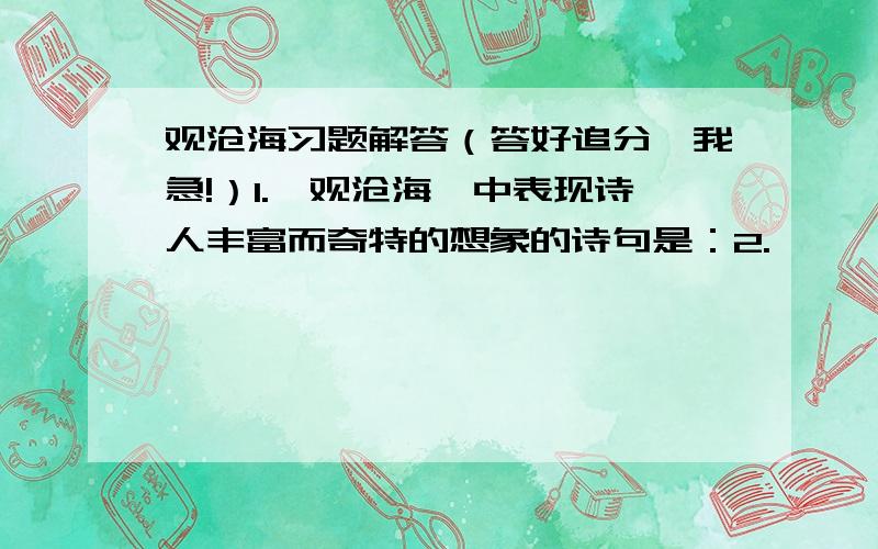 观沧海习题解答（答好追分,我急!）1.《观沧海》中表现诗人丰富而奇特的想象的诗句是：2.…………最能表达诗人博大胸襟和统一中国建功立业的诗句是：3.…………借助奇特的想象来表现