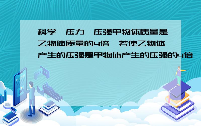 科学,压力,压强甲物体质量是乙物体质量的4倍,若使乙物体产生的压强是甲物体产生的压强的4倍,则乙物体与水平支承接触面积是甲物体与水平支承接触面积的（）倍