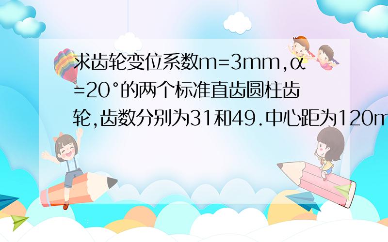 求齿轮变位系数m=3mm,α=20°的两个标准直齿圆柱齿轮,齿数分别为31和49.中心距为120mm,为得到更适合的传动比,用一个48齿的齿轮替换49齿的,保持原有中心距.求该齿轮变位系数求的是48齿的齿轮