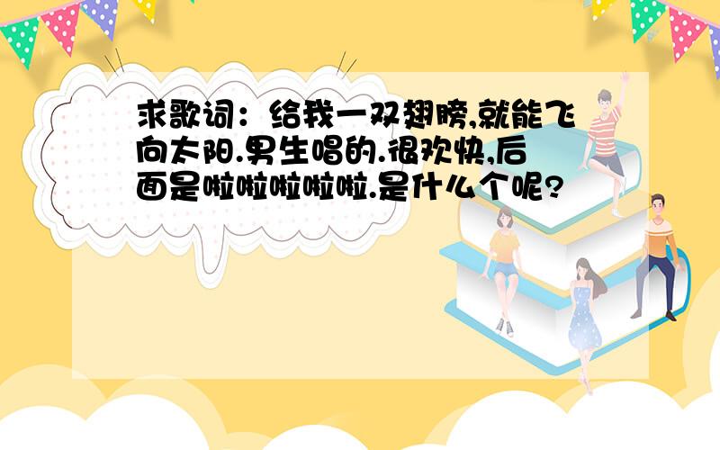 求歌词：给我一双翅膀,就能飞向太阳.男生唱的.很欢快,后面是啦啦啦啦啦.是什么个呢?