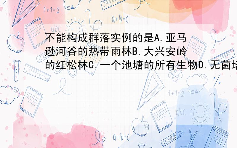 不能构成群落实例的是A.亚马逊河谷的热带雨林B.大兴安岭的红松林C.一个池塘的所有生物D.无菌培养基上接种后长出的大肠杆菌菌落但是为什么A B 是错的,AB到底属于种群,群落,还是生态系统.