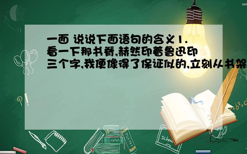 一面 说说下面语句的含义1.看一下那书脊,赫然印着鲁迅印三个字,我便像得了保证似的,立刻从书架上抽下一本.2.那个名字在我心里乱蹦,我向四周望了一眼,可没有蹦出来.3.现在,先生是死了!我