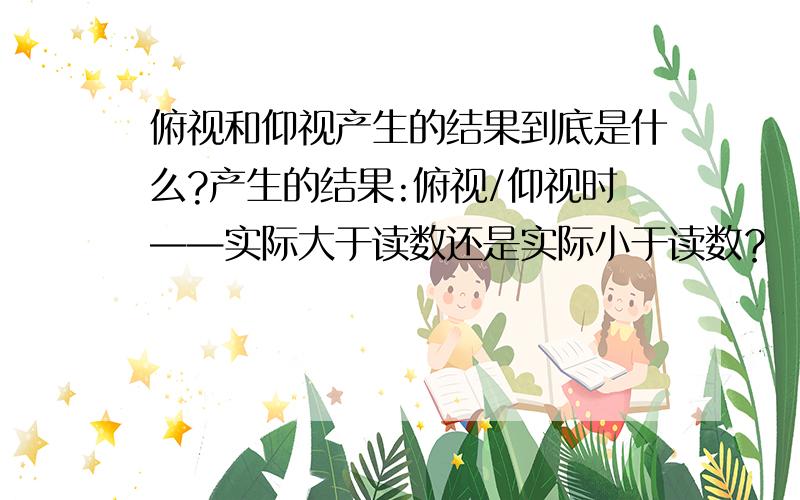 俯视和仰视产生的结果到底是什么?产生的结果:俯视/仰视时——实际大于读数还是实际小于读数？