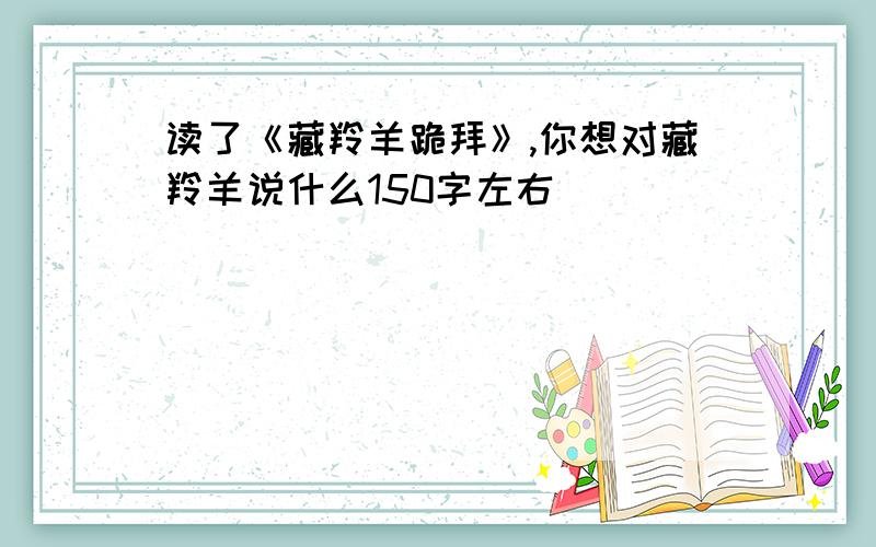 读了《藏羚羊跪拜》,你想对藏羚羊说什么150字左右