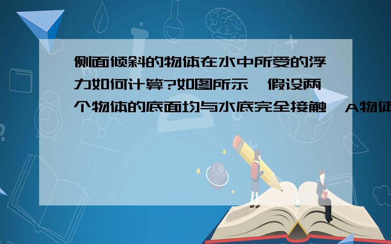 侧面倾斜的物体在水中所受的浮力如何计算?如图所示,假设两个物体的底面均与水底完全接触,A物体与水底垂直,此时A不会受到水所施加的浮力（因为没有压强差）.我想问B物体所受的浮力如