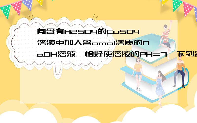 向含有H2SO4的CuSO4溶液中加入含amol溶质的NaOH溶液,恰好使溶液的PH=7,下列叙述中正确的是A溶液C(Na+)=2C(SO42-)  B a/2mol>沉淀的物质的量〉0C沉淀的物质的量=a/2mol  D原溶液中 C(H2SO4)=a/2mol答案是AB  请