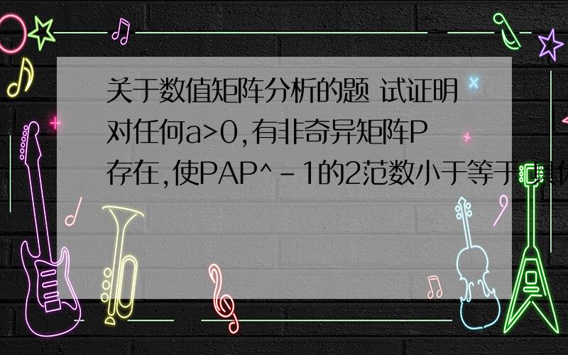 关于数值矩阵分析的题 试证明对任何a>0,有非奇异矩阵P存在,使PAP^-1的2范数小于等于 具体题目下面有图