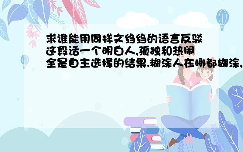 求谁能用同样文绉绉的语言反驳这段话一个明白人,孤独和热闹全是自主选择的结果.糊涂人在哪都糊涂,热闹的时候瞎起哄,孤单的时候受不了,问题并不在环境本身.人生不长,能和对的人一起生