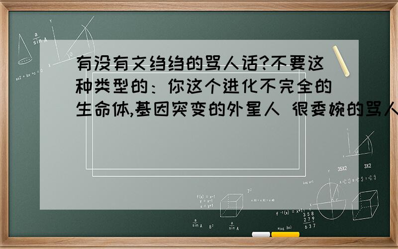 有没有文绉绉的骂人话?不要这种类型的：你这个进化不完全的生命体,基因突变的外星人 很委婉的骂人话,就是那种能说的他们无地自容,说到心坎上的..也不是骂人，就是作为别人对你恶语相