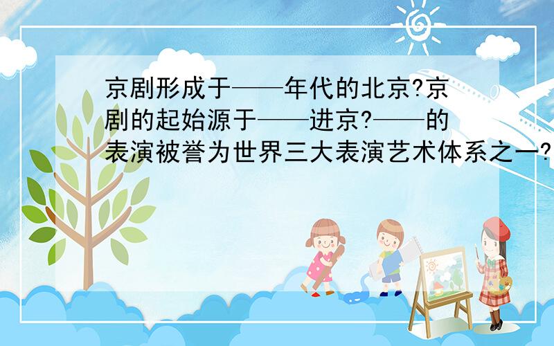 京剧形成于——年代的北京?京剧的起始源于——进京?——的表演被誉为世界三大表演艺术体系之一?