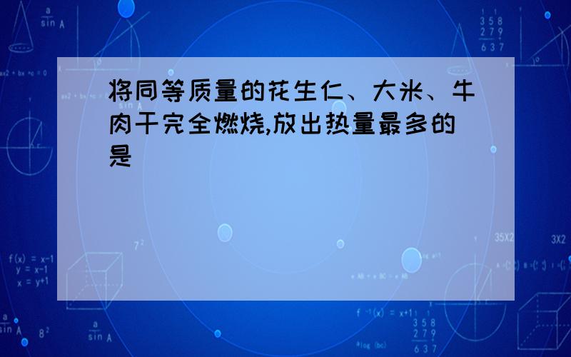 将同等质量的花生仁、大米、牛肉干完全燃烧,放出热量最多的是