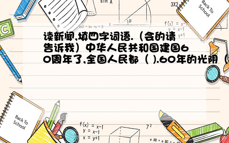 读新闻,填四字词语.（会的请告诉我）中华人民共和国建国60周年了,全国人民都（ ).60年的光阴（ ）,人们的生活却发生了翻天覆地的变化.在这激动人心的时刻,我衷心地祝愿伟大的祖国（ ）,