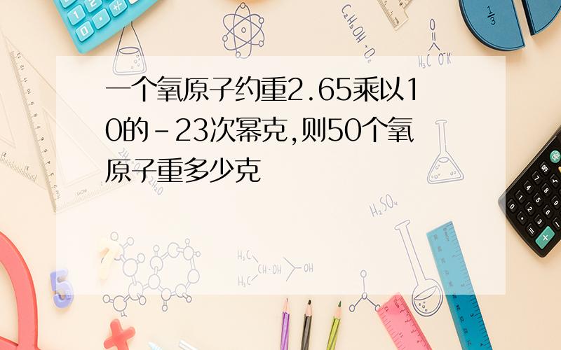 一个氧原子约重2.65乘以10的-23次幂克,则50个氧原子重多少克