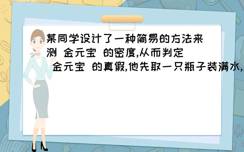 某同学设计了一种简易的方法来测 金元宝 的密度,从而判定 金元宝 的真假,他先取一只瓶子装满水,盖瓶盖称总质量350个,打开瓶盖在瓶中放一只质量为50克的 金元宝 有一部分溢出水后再旋上