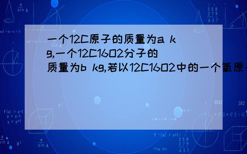 一个12C原子的质量为a kg,一个12C16O2分子的质量为b kg,若以12C16O2中的一个氧原子质量的1/16作为相对原子