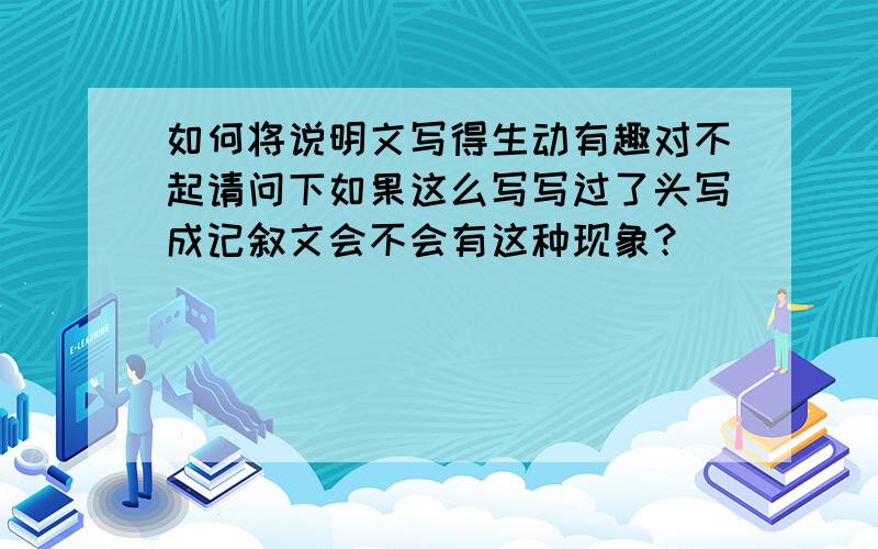 如何将说明文写得生动有趣对不起请问下如果这么写写过了头写成记叙文会不会有这种现象？