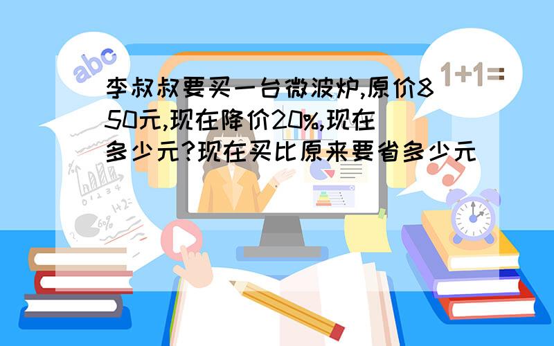 李叔叔要买一台微波炉,原价850元,现在降价20%,现在多少元?现在买比原来要省多少元