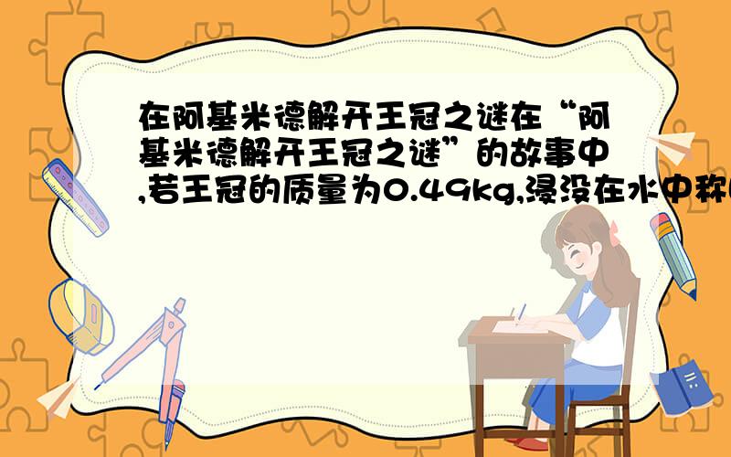 在阿基米德解开王冠之谜在“阿基米德解开王冠之谜”的故事中,若王冠的质量为0.49kg,浸没在水中称时,测力计示数为4.5N．求：（1）王冠受到的重力是多少?（2）王冠浸没在水中受到的浮力是