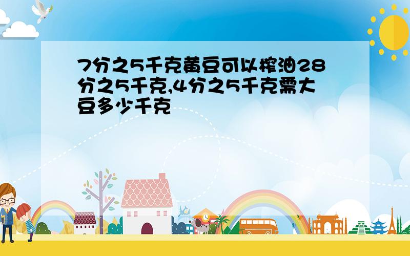 7分之5千克黄豆可以榨油28分之5千克,4分之5千克需大豆多少千克