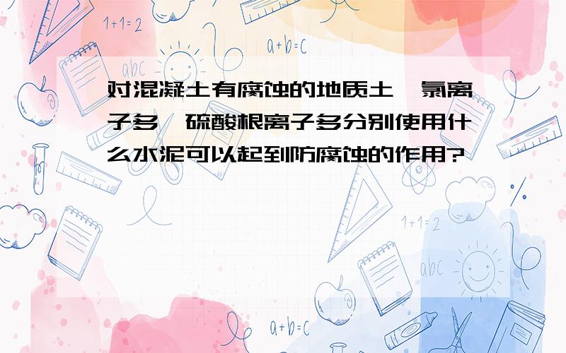 对混凝土有腐蚀的地质土,氯离子多、硫酸根离子多分别使用什么水泥可以起到防腐蚀的作用?