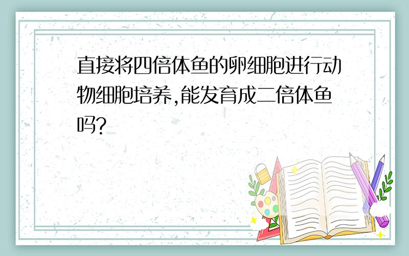 直接将四倍体鱼的卵细胞进行动物细胞培养,能发育成二倍体鱼吗?