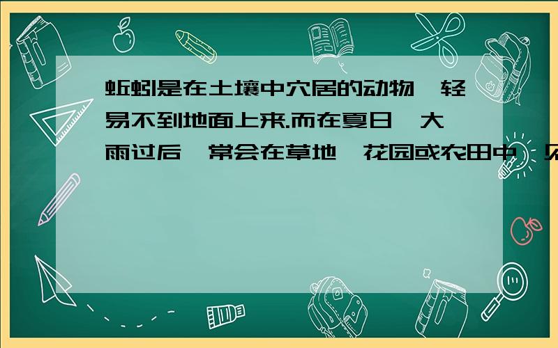 蚯蚓是在土壤中穴居的动物,轻易不到地面上来.而在夏日,大雨过后,常会在草地、花园或农田中,见到在地面上爬动的蚯蚓.请你运用学过的知识,解释蚯蚓为什么会爬到地面上来.如果可能的话,