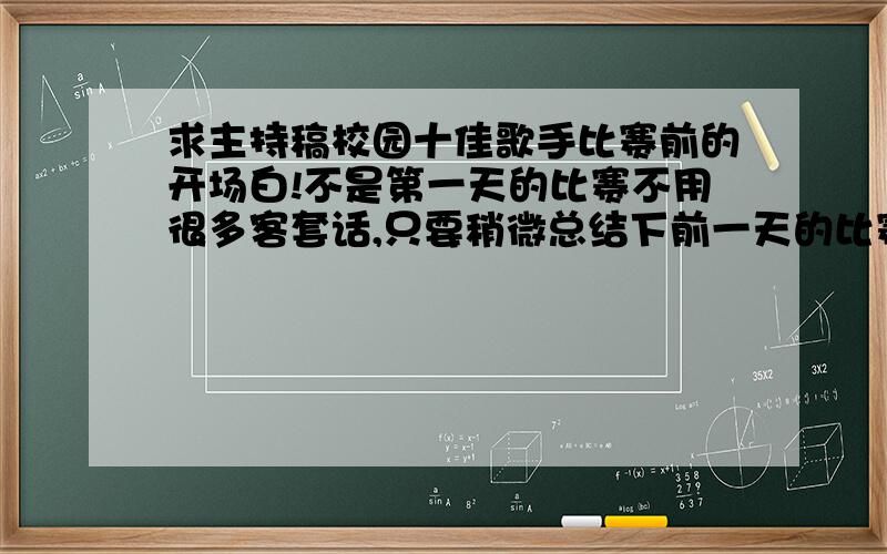 求主持稿校园十佳歌手比赛前的开场白!不是第一天的比赛不用很多客套话,只要稍微总结下前一天的比赛,直接引入今天的比赛就够了,非常急!