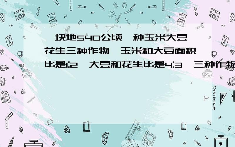 一块地540公顷,种玉米大豆花生三种作物,玉米和大豆面积比是1:2,大豆和花生比是4:3,三种作物各是多少公