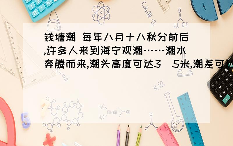 钱塘潮 每年八月十八秋分前后,许多人来到海宁观潮……潮水奔腾而来,潮头高度可达3．5米,潮差可达9米.潮汐是一种自然现象,潮水的涨落是海水在月球、太阳的引潮力和地球自转所产生的离