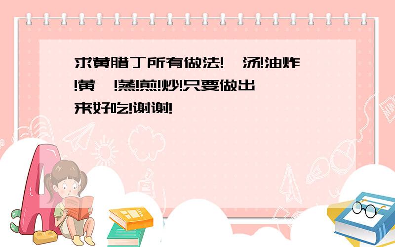 求黄腊丁所有做法!煲汤!油炸!黄焖!蒸!煎!炒!只要做出来好吃!谢谢!