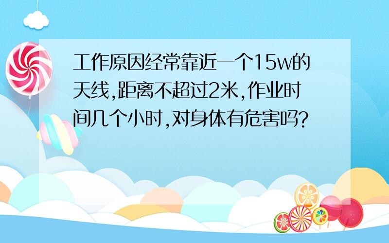 工作原因经常靠近一个15w的天线,距离不超过2米,作业时间几个小时,对身体有危害吗?