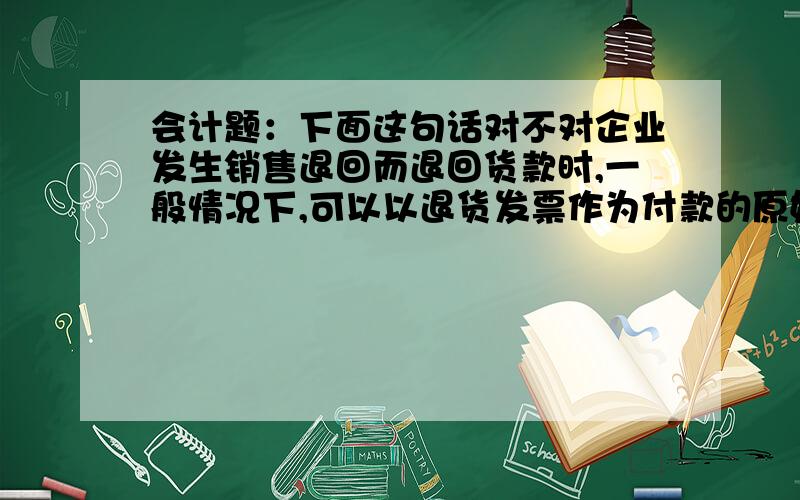 会计题：下面这句话对不对企业发生销售退回而退回货款时,一般情况下,可以以退货发票作为付款的原始凭证.