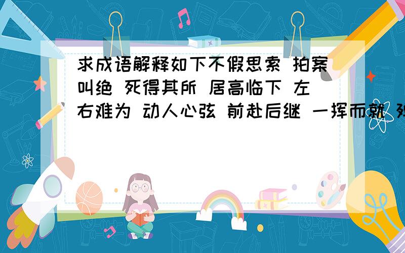 求成语解释如下不假思索 拍案叫绝 死得其所 居高临下 左右难为 动人心弦 前赴后继 一挥而就 殚精竭虑 包罗万象 今是昨非 绳之以法 无与伦比 听风就是雨 五光十色 望尘莫及 亦步亦趋 人