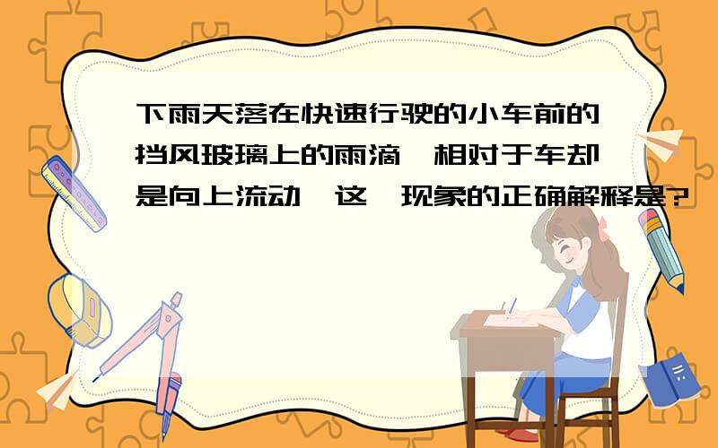 下雨天落在快速行驶的小车前的挡风玻璃上的雨滴,相对于车却是向上流动,这一现象的正确解释是?