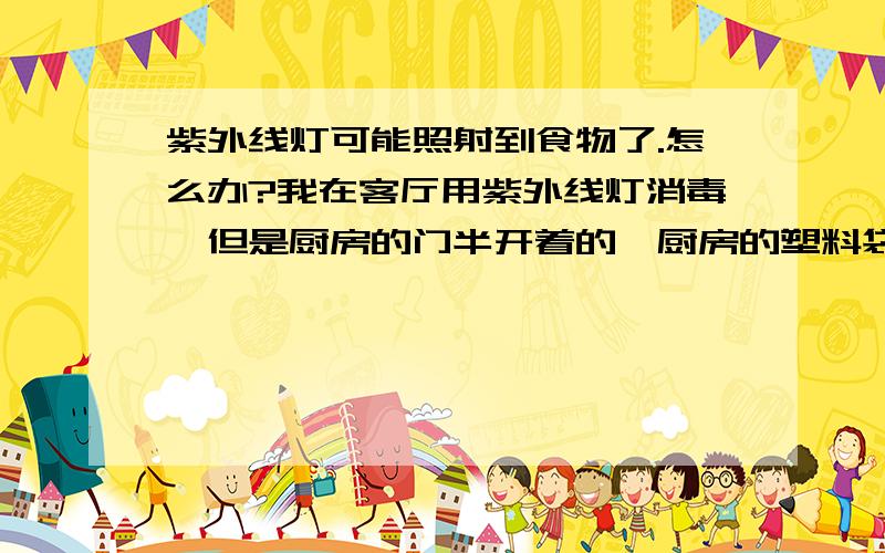 紫外线灯可能照射到食物了.怎么办?我在客厅用紫外线灯消毒,但是厨房的门半开着的,厨房的塑料袋里有下午准备的肉馅,袋口是扎紧的.在再里面的一个小储物间里有一袋打开的狗粮再架子上