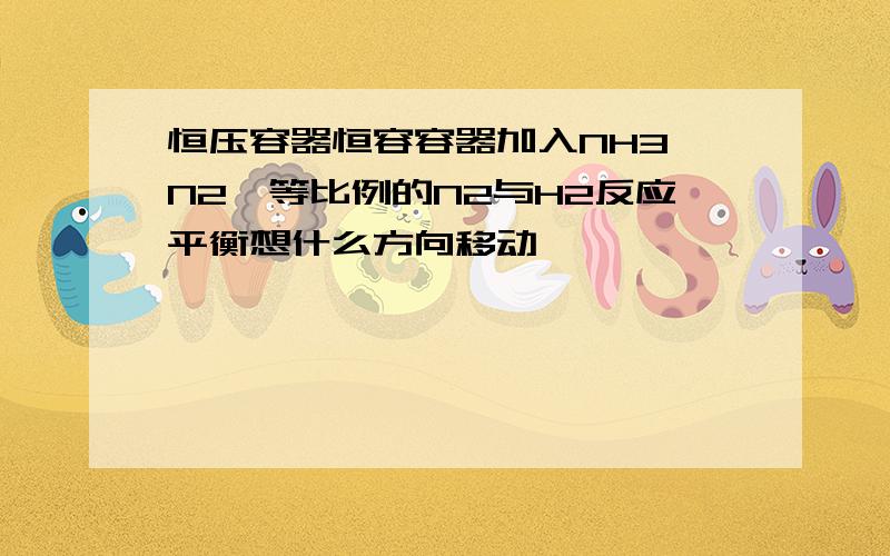 恒压容器恒容容器加入NH3,N2,等比例的N2与H2反应平衡想什么方向移动