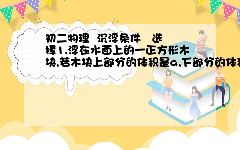 初二物理  沉浮条件   选择1.浮在水面上的一正方形木块,若木块上部分的体积是a,下部分的体积是b,则木块的密度为A.[b/(a+b)]p水B.[a/(a+b)]p水C.[(a-b)/(a+b)]p水D.[(a+b)/(a-b)]p水p水为水的密度