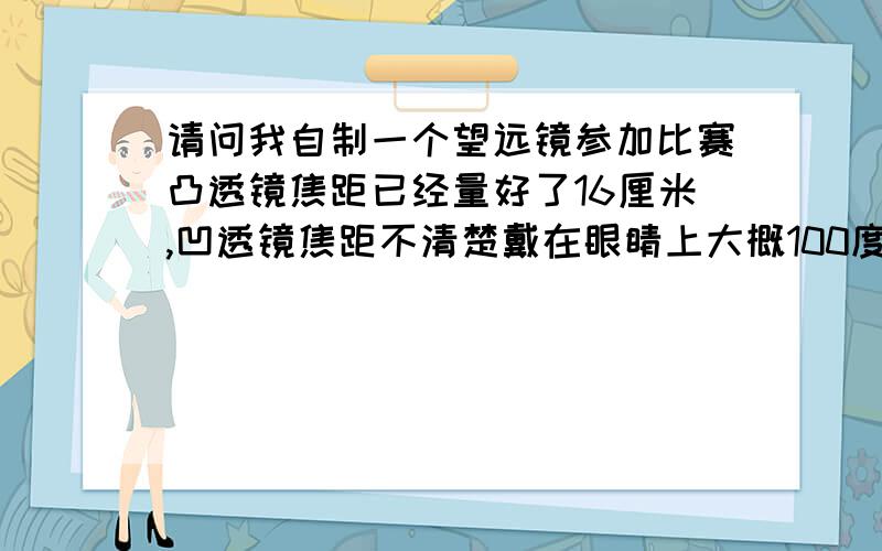 请问我自制一个望远镜参加比赛凸透镜焦距已经量好了16厘米,凹透镜焦距不清楚戴在眼睛上大概100度左它们两块镜片因该相距多远啊要呈正立的象!