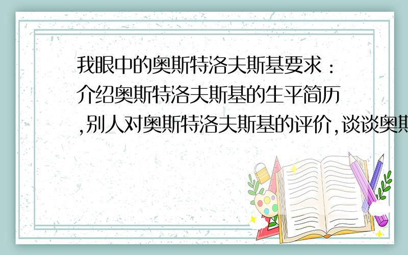 我眼中的奥斯特洛夫斯基要求：介绍奥斯特洛夫斯基的生平简历,别人对奥斯特洛夫斯基的评价,谈谈奥斯特洛夫斯基留给你的印象,不少于100字.