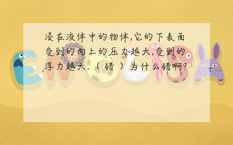 浸在液体中的物体,它的下表面受到的向上的压力越大,受到的浮力越大.（ 错 ）为什么错啊?