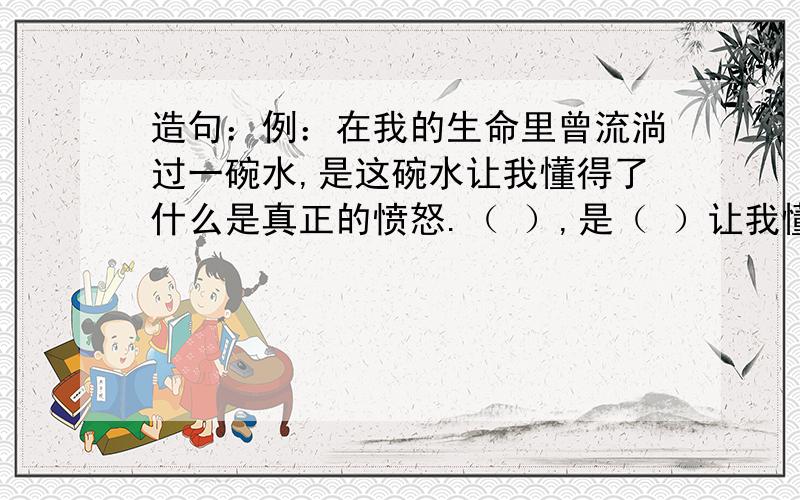 造句：例：在我的生命里曾流淌过一碗水,是这碗水让我懂得了什么是真正的愤怒.（ ）,是（ ）让我懂得了（ ）.